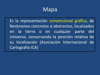 Mapa
Es la representación convencional gráfica, de
fenómenos concretos o abstractos, localizados
en la tierra o en cualquier parte del
Universo, conservando la posición relativa de
su localización (Asociación Internacional de
Cartografía ICA)

3

 