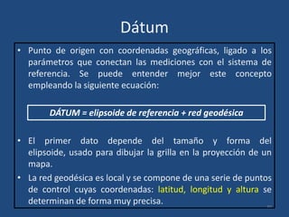 Dátum
• Punto de origen con coordenadas geográficas, ligado a los
parámetros que conectan las mediciones con el sistema de
referencia. Se puede entender mejor este concepto
empleando la siguiente ecuación:
DÁTUM = elipsoide de referencia + red geodésica
• El primer dato depende del tamaño y forma del
elipsoide, usado para dibujar la grilla en la proyección de un
mapa.
• La red geodésica es local y se compone de una serie de puntos
de control cuyas coordenadas: latitud, longitud y altura se
determinan de forma muy precisa.
30

 