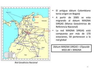 • El antiguo dátum Colombiano
tenia origen en Bogotá
• A partir de 2005 se esta
migrando al datum MAGNA
SIRGAS (Marco Geocéntrico de
Referencia Nacional)
• La red MAGNA SIRGAS está
compuesta por más de 170
estaciones, 50 pertenecen a la
red global
Dátum MAGNA SIRGAS = Elipsoide
WGS-84 + MAGNA

Red Geodésica Nacional
31

 