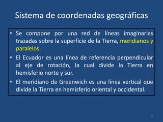 Sistema de coordenadas geográficas
• Se compone por una red de líneas imaginarias
trazadas sobre la superficie de la Tierra, meridianos y
paralelos.
• El Ecuador es una línea de referencia perpendicular
al eje de rotación, la cual divide la Tierra en
hemisferio norte y sur.
• El meridiano de Greenwich es una línea vertical que
divide la Tierra en hemisferio oriental y occidental.

33

 