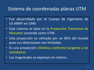 Sistema de coordenadas planas UTM
• Fue desarrollada por el Cuerpo de Ingenieros de
US ARMY en 1940
• Este sistema se basa en la Proyección Transversa de
Mercator conocida como UTM.
• Esta proyección es utilizada por un 85% del mundo
pues sus distorsiones son limitadas.
• Es una proyección cilíndrica conforme tangente a los
meridianos
• Las magnitudes se expresan en metros.
36

 