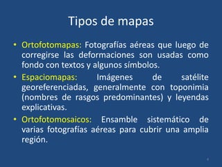 Tipos de mapas
• Ortofotomapas: Fotografías aéreas que luego de
corregirse las deformaciones son usadas como
fondo con textos y algunos símbolos.
• Espaciomapas:
Imágenes
de
satélite
georeferenciadas, generalmente con toponimia
(nombres de rasgos predominantes) y leyendas
explicativas.
• Ortofotomosaicos: Ensamble sistemático de
varias fotografías aéreas para cubrir una amplia
región.
4

 