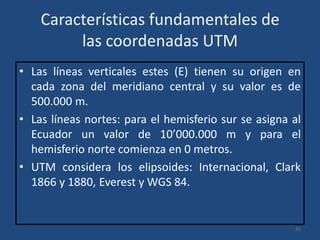Características fundamentales de
las coordenadas UTM
• Las líneas verticales estes (E) tienen su origen en
cada zona del meridiano central y su valor es de
500.000 m.
• Las líneas nortes: para el hemisferio sur se asigna al
Ecuador un valor de 10’000.000 m y para el
hemisferio norte comienza en 0 metros.
• UTM considera los elipsoides: Internacional, Clark
1866 y 1880, Everest y WGS 84.

41

 