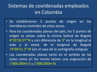 Sistemas de coordenadas empleados
en Colombia
• Se establecieron 5 puntos de origen en los
meridianos centrales de estas zonas.
• Para las coordenadas planas del país, los 5 puntos de
origen se sitúan sobre la misma latitud de Bogotá
4°35’56.57’’N y con diferencia de 3° en la longitud al
este o al oeste, de la longitud de Bogotá
74°04’51.3’’W (en el caso de la cartografía antigua).
• Las coordenadas planas tanto en el sentido de las
estes como en los nortes tienen una asignación de
1’000.000m E y 1’000.000m N.
44

 