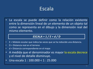 Escala
• La escala se puede definir como la relación existente
entre la dimensión lineal de un elemento de un objeto tal
como se representa en el dibujo y la dimensión real del
mismo elemento.
ESCALA = 1 / E = d / D
•
•
•

E = Módulo escalar que indica las veces que se ha reducido una distancia.
D = Distancia real en el terreno
d = Distancia correspondiente en el mapa

• A medida que el denominador es mayor la escala decrece
y el nivel de detalle disminuye.
• Una escala 1 : 100.000 < 1 : 25.000
50

 
