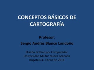 CONCEPTOS BÁSICOS DE
CARTOGRAFÍA
Profesor:
Sergio Andrés Blanco Londoño
Diseño Gráfico por Computador
Universidad Militar Nueva Granada
Bogotá D.C, Enero de 2014

 