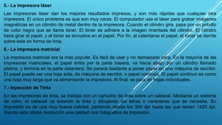 5.- La impresora láser
Las impresoras láser dan los mejores resultados impresos, y son más rápidas que cualquier otra
impresora. El único problema es que son muy caras. El computador usa el láser para grabar imágenes
magnéticas en un cilindro de metal dentro de la impresora. Cuando el cilindro gira, pasa por un polvillo
de color negro que se llama tóner. El tóner se adhiere a la imagen imantada del cilindro. El cilindro
hace girar el papel, y el tóner se envuelve en el papel. Por fin, al calentarse el papel, el tóner se derrite
sobre éste en forma de tinta.
6.- La impresora matricial
La impresora matricial era la más popular. Es fácil de usar y no demasiado cara. En la mayoría de las
impresoras matriciales, el papel entra por la parte trasera, va hacia abajo por un cilindro llamado
platina, y termina en la parte delantera. Se parece bastante a poner papel en una máquina de escribir.
El papel puede ser una hoja sola, de máquina de escribir, o papel continúo. El papel continuo es como
una hoja muy larga que va alimentando la impresora. Al final, se para en hojas individuales.
7.- Inyección de Tinta
En las impresoras de tinta, se trabaja con un cartucho de tinta sobre un cabezal. Mediante un sistema
de calor, el cabezal va botando la tinta y dibujando las letras o caracteres que se necesita. Su
impresión es de una muy buena calidad, partiendo desde los 300 dpi hasta las que tienen 1420 dpi.
Siendo esta última resolución una calidad casi fotográfica de impresión.
 