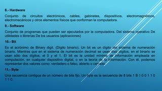 8.- Hardware
Conjunto de circuitos electrónicos, cables, gabinetes, dispositivos, electromagnéticos,
electromecánicos y otros elementos físicos que conforman la computadora.
9.- Software
Conjunto de programas que pueden ser ejecutados por la computadora. Del sistema operativo De
utilidades o librerías De los usuarios (aplicaciones)
10.- Bit
Es el acrónimo de Binary digit. (Dígito binario). Un bit es un dígito del sistema de numeración
binario. Mientras que en el sistema de numeración decimal se usan diez dígitos, en el binario se
usan sólo dos dígitos, el 0 y el 1. El bit es la unidad mínima de información empleada en
computación, en cualquier dispositivo digital, o en la teoría de la información. Con él, podemos
representar dos valores como: verdadero o falso, abierto o cerrado.
11.- Byte
Una secuencia contigua de un número de bits fijo. Un byte es la secuencia de 8 bits 1 B  0 0 1 1 0
1 1 0.
 