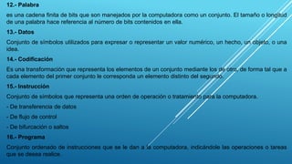12.- Palabra
es una cadena finita de bits que son manejados por la computadora como un conjunto. El tamaño o longitud
de una palabra hace referencia al número de bits contenidos en ella.
13.- Datos
Conjunto de símbolos utilizados para expresar o representar un valor numérico, un hecho, un objeto, o una
idea.
14.- Codificación
Es una transformación que representa los elementos de un conjunto mediante los de otro, de forma tal que a
cada elemento del primer conjunto le corresponda un elemento distinto del segundo.
15.- Instrucción
Conjunto de símbolos que representa una orden de operación o tratamiento para la computadora.
- De transferencia de datos
- De flujo de control
- De bifurcación o saltos
16.- Programa
Conjunto ordenado de instrucciones que se le dan a la computadora, indicándole las operaciones o tareas
que se desea realice.
 