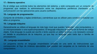 17.- Sistema operativo
Es el código que controla todos los elementos del sistema, y está compuesto por un conjunto de
programas que realizan la administración entre los dispositivos periféricos (hardware) y la
comunicación con las aplicaciones para usuario (software).
18.- Lenguaje de programación
Conjunto de símbolos y reglas sintácticas y semánticas que se utilizan para construir o redactar con
ellos un programa.
19.- Lenguaje máquina
Generalmente se refiere al lenguaje de más bajo nivel que pueden “entender” una computadora, o
un microprocesador o una supercomputadora. El lenguaje máquina se escribe en la forma de código
objeto. Este lenguaje no puede ser escrito o leído usando un editor de texto, y es necesario conocer
en detalle la arquitectura de la máquina, ya que hay un lenguaje para cada tipo o familia de
procesadores.
20.- Lenguaje ensamblador
Un programa escrito en lenguaje ensamblador consiste en una serie de instrucciones que
corresponden al flujo de órdenes ejecutables que pueden ser cargadas en la memoria de una
computadora.
 
