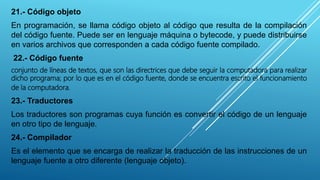 21.- Código objeto
En programación, se llama código objeto al código que resulta de la compilación
del código fuente. Puede ser en lenguaje máquina o bytecode, y puede distribuirse
en varios archivos que corresponden a cada código fuente compilado.
22.- Código fuente
conjunto de líneas de textos, que son las directrices que debe seguir la computadora para realizar
dicho programa; por lo que es en el código fuente, donde se encuentra escrito el funcionamiento
de la computadora.
23.- Traductores
Los traductores son programas cuya función es convertir el código de un lenguaje
en otro tipo de lenguaje.
24.- Compilador
Es el elemento que se encarga de realizar la traducción de las instrucciones de un
lenguaje fuente a otro diferente (lenguaje objeto).
 