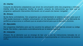 25.- Interfaz
Conjunto de elementos adaptadores que sirven de comunicación entre dos programas o módulos.
Interfaz entre dos programas Interfaz de usuario: conjunto de instrucciones que hace que un
programa o aplicación intercambie información con el usuario de manera “amigable”.
26.- Drivers
Se les llama controladores. Son programas que complementarán al sistema operativo para que el
CPU pueda reconocer y entablar comunicación con los dispositivos periféricos. Cada fabricante de
periféricos proporciona un software que se acopla al kernel para que el dispositivo funcione.
27.- Ejecutable
Son programas diseñados para que los usuarios los apliquen sin necesidad de conocer su código
fuente. Son leídos y ejecutados automáticamente por el sistema operativo
28.- Interprete
(Parser). Es el elemento que se encarga de leer una a una las instrucciones textuales de un
programa conforme estas necesitan ser ejecutadas y descomponerlas en instrucciones del sistema
(CPU).
 