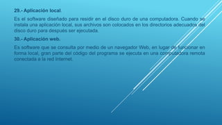 29.- Aplicación local.
Es el software diseñado para residir en el disco duro de una computadora. Cuando se
instala una aplicación local, sus archivos son colocados en los directorios adecuados del
disco duro para después ser ejecutada.
30.- Aplicación web.
Es software que se consulta por medio de un navegador Web, en lugar de funcionar en
forma local, gran parte del código del programa se ejecuta en una computadora remota
conectada a la red Internet.
 