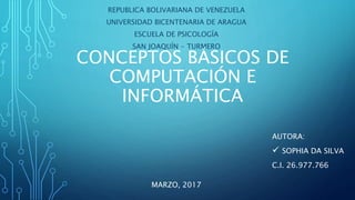 CONCEPTOS BÁSICOS DE
COMPUTACIÓN E
INFORMÁTICA
REPUBLICA BOLIVARIANA DE VENEZUELA
UNIVERSIDAD BICENTENARIA DE ARAGUA
ESCUELA DE PSICOLOGÍA
SAN JOAQUÍN - TURMERO
AUTORA:
 SOPHIA DA SILVA
C.I. 26.977.766
MARZO, 2017
 