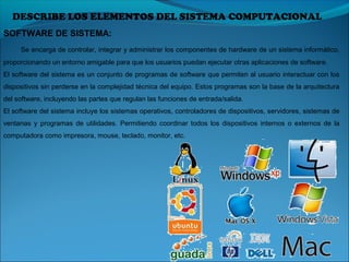 DESCRIBE LOS ELEMENTOS DEL SISTEMA COMPUTACIONAL
SOFTWARE DE SISTEMA:
       Se encarga de controlar, integrar y administrar los componentes de hardware de un sistema informático, 
proporcionando un entorno amigable para que los usuarios puedan ejecutar otras aplicaciones de software.
El software del sistema es un conjunto de programas de software que permiten al usuario interactuar con los 
dispositivos sin perderse en la complejidad técnica del equipo. Estos programas son la base de la arquitectura 
del software, incluyendo las partes que regulan las funciones de entrada/salida.
El software del sistema incluye los sistemas operativos, controladores de dispositivos, servidores, sistemas de 
ventanas  y  programas  de  utilidades.  Permitiendo  coordinar  todos  los  dispositivos  internos  o  externos  de  la 
computadora como impresora, mouse, teclado, monitor, etc.
 