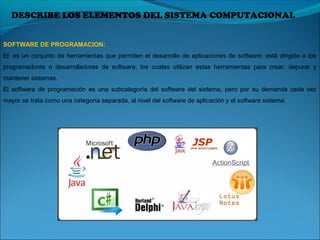DESCRIBE LOS ELEMENTOS DEL SISTEMA COMPUTACIONAL
SOFTWARE DE PROGRAMACION:
El  es un conjunto de herramientas que permiten el desarrollo de aplicaciones de software, está dirigido a los 
programadores  o  desarrolladores  de  software,  los  cuales  utilizan  estas  herramientas  para  crear,  depurar  y 
mantener sistemas.
El  software  de  programación  es  una  subcategoría  del  software  del  sistema,  pero  por  su  demanda  cada  vez 
mayor se trata como una categoría separada, al nivel del software de aplicación y el software sistema.
 