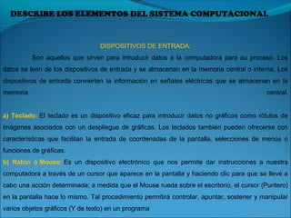 DESCRIBE LOS ELEMENTOS DEL SISTEMA COMPUTACIONAL
DISPOSITIVOS DE ENTRADA:
Son  aquellos  que  sirven para introducir  datos  a la computadora para su proceso. Los 
datos se leen de los dispositivos de entrada y se almacenan en la memoria central o interna. Los 
dispositivos  de  entrada  convierten  la  información en señales  eléctricas  que  se  almacenan  en  la 
memoria  central.
a) Teclado: El teclado es un dispositivo eficaz para introducir datos no gráficos como rótulos de 
imágenes asociados con un despliegue de gráficas. Los teclados también pueden ofrecerse con 
características  que  facilitan  la  entrada  de  coordenadas  de  la  pantalla,  selecciones  de  menús  o 
funciones de gráficas. 
b) Ratón ó Mouse: Es  un  dispositivo  electrónico  que  nos  permite  dar  instrucciones  a  nuestra 
computadora a través de un cursor que aparece en la pantalla y haciendo clic para que se lleve a 
cabo una acción determinada; a medida que el Mouse rueda sobre el escritorio, el cursor (Puntero) 
en la pantalla hace lo mismo. Tal procedimiento permitirá controlar, apuntar, sostener y manipular 
varios objetos gráficos (Y de texto) en un programa
 