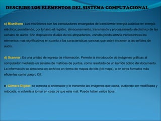 DESCRIBE LOS ELEMENTOS DEL SISTEMA COMPUTACIONAL
c) Micrófono: Los micrófonos son los transductores encargados de transformar energía acústica en energía 
eléctrica, permitiendo, por lo tanto el registro, almacenamiento, transmisión y procesamiento electrónico de las 
señales de audio. Son dispositivos duales de los altoparlantes, constituyendo ambos transductores los 
elementos mas significativos en cuanto a las características sonoras que sobre imponen a las señales de 
audio.
d) Scanner: Es una unidad de ingreso de información. Permite la introducción de imágenes gráficas al 
computador mediante un sistema de matrices de puntos, como resultado de un barrido óptico del documento. 
La información se almacena en archivos en forma de mapas de bits (bit maps), o en otros formatos más 
eficientes como Jpeg o Gif.
e) Cámara Digital: se conecta al ordenador y le transmite las imágenes que capta, pudiendo ser modificada y 
retocada, o volverla a tomar en caso de que este mal. Puede haber varios tipos:
 