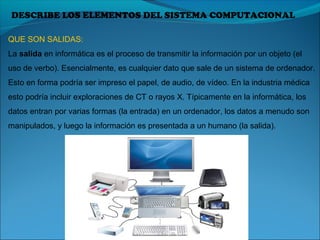 DESCRIBE LOS ELEMENTOS DEL SISTEMA COMPUTACIONAL
QUE SON SALIDAS:
La salida en informática es el proceso de transmitir la información por un objeto (el 
uso de verbo). Esencialmente, es cualquier dato que sale de un sistema de ordenador. 
Esto en forma podría ser impreso el papel, de audio, de vídeo. En la industria médica 
esto podría incluir exploraciones de CT o rayos X. Típicamente en la informática, los 
datos entran por varias formas (la entrada) en un ordenador, los datos a menudo son 
manipulados, y luego la información es presentada a un humano (la salida).
 