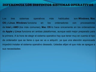 DIFERENCIA LOS DISTINTOS SISTEMAS OPERATIVOS
Los tres sistemas operativos más habituales son Windows, Mac
OS y Linux. Windows funciona en los ordenadores con procesadores
de Intel y AMD (los más comunes), Mac OS lo hace únicamente en los ordenadores
de Apple y Linux funciona en ambas plataformas, aunque está mejor preparado para
la primera. A la hora de elegir el sistema operativo hay que tener muy en cuenta el tipo
de ordenador que se tiene o que se va a adquirir, ya que una elección equivocada
impedirá instalar el sistema operativo deseado. Ustedes elijan el que más se apegue a
sus necesidades:
 