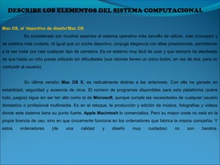 DESCRIBE LOS ELEMENTOS DEL SISTEMA COMPUTACIONAL
Mac OS, el 'deportivo de diseño'Mac OS
Es considerado por muchos expertos el sistema operativo más sencillo de utilizar, más innovador y
de estética más cuidada. Al igual que un coche deportivo, conjuga elegancia con altas prestaciones, permitiendo
a la vez rodar por casi cualquier tipo de carretera. Es un sistema muy fácil de usar y que siempre ha alardeado
de que hasta un niño puede utilizarlo sin dificultades (sus ratones tienen un único botón, en vez de dos, para no
confundir al usuario).
Su última versión, Mac OS X, es radicalmente distinta a las anteriores. Con ella ha ganado en
estabilidad, seguridad y ausencia de virus. El número de programas disponibles para esta plataforma (sobre
todo, juegos) sigue sin ser tan alto como el de Microsoft, aunque cumple las necesidades de cualquier usuario
doméstico o profesional multimedia. Es en el retoque, la producción y edición de música, fotografías y vídeos
donde este sistema tiene su punto fuerte. Apple Macintosh lo comercializa. Pero su mayor coste no está en la
propia licencia de uso, sino en que únicamente funciona en los ordenadores que fabrica la misma compañía. Y
estos ordenadores (de una calidad y diseño muy cuidados) no son baratos.
 