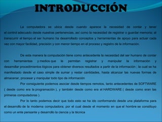 INTRODUCCIÓN
La computadora se ubica desde cuando aparece la necesidad de contar y tener
el control adecuado desde nuestras pertenencias, así como la necesidad de registrar o guardar memoria; al
transcurrir el tiempo el ser humano ha desarrollado conceptos y herramientas de apoyo para actuar cada
vez con mayor facilidad, precisión y con menor tiempo en el proceso y registro de la información.
De esta manera la computación tiene como antecedente la necesidad del ser humano de contar
con herramientas y medios que le permitan registrar y manipular la información y
desarrollar procedimientos lógicos para obtener diversos resultados a partir de la información ; la cual se ha
manifestado desde el caso simple de sumar y restar cantidades, hasta alcanzar las nuevas formas de
almacenar, procesar y manipular todo tipo de información
Por consiguiente podemos asociar desde tiempos remotos, tanto antecedentes de SOFTWARE
( desde como era la programación ), y también desde como era el HARDWARE ( desde como eran las
primeras computadoras ).
Por lo tanto podemos decir que todo esto se ha ido conformando desde una plataforma para
el desarrollo de la moderna computadora; por el cual desde el momento en que el hombre se constituyo
como un ente pensante y desarrollo la ciencia y la técnica
 