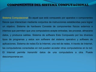 COMPONENTES DEL SISTEMA COMPUTACIONAL
Sistema Computacional Es aquel que está compuesto por aparatos o componentes
físicos que interactúan mediante conjuntos de instrucciones establecidas para lograr
un objetivo. Sistema de hardware Consiste de componentes físicos externos e
internos que permiten que una computadora acepte entradas, las procese, almacene
datos, y produzca salidas. Sistema de software Esta Compuesto por los diversos
tipos de programas y estos son software del sistema operativo y software de
aplicaciones. Sistema de redes Es la Internet, una red de redes. A través de Internet,
las computadoras conectadas en red pueden acceder otras computadoras en la red.
El Internet permite transmitir datos de una computadora a otra. Puede
descomponerse en:
 