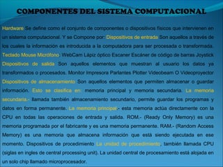 COMPONENTES DEL SISTEMA COMPUTACIONAL
Hardware Se define como el conjunto de componentes o dispositivos físicos que intervienen en
un sistema computacional. Y se Compone por: Dispositivos de entrada Son aquellos a través de
los cuales la información es introducida a la computadora para ser procesada o transformada.
Teclado Mouse Micrófono: WebCam Lápiz óptico Escaner Escáner de código de barras Joystick
Dispositivos de salida Son aquellos elementos que muestran al usuario los datos ya
transformados o procesados. Monitor Impresora Parlantes Plotter Videobeam O Videoproyector
Dispositivos de almacenamiento Son aquellos elementos que permiten almacenar o guardar
información. Esto se clasifica en: memoria principal y memoria secundaria. La memoria
secundaria.- llamada también almacenamiento secundario, permite guardar los programas y
datos en forma permanente. La memoria principal.- esta memoria actúa directamente con la
CPU en todas las operaciones de entrada y salida. ROM.- (Ready Only Memory) es una
memoria programada por el fabricante y es una memoria permanente. RAM.- (Random Access
Memory) es una memoria que almacena información que está siendo ejecutada en ese
momento. Dispositivos de procedimiento La unidad de procedimiento, también llamada CPU
(siglas en ingles de central processing unit). La unidad central de procesamiento está alojada en
un solo chip llamado microprocesador.
 