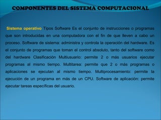 COMPONENTES DEL SISTEMA COMPUTACIONAL
Sistema operativo Tipos Software Es el conjunto de instrucciones o programas
que son introducidas en una computadora con el fin de que lleven a cabo un
proceso. Software de sistema: administra y controla la operación del hardware. Es
el conjunto de programas que toman el control absoluto, tanto del software como
del hardware Clasificación Multiusuario: permite 2 o más usuarios ejecutar
programas al mismo tiempo. Multitarea: permite que 2 o más programas o
aplicaciones se ejecutan al mismo tiempo. Multiprocesamiento: permite la
ejecución de un programa en más de un CPU. Software de aplicación: permite
ejecutar tareas específicas del usuario.
 