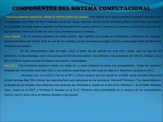  Todos los sistemas operativos, utilizan la interfaz gráfica de usuario; esta interfaz es la que le permite al usuario interactuar con 
el computador por medio del ratón haciendo clic en los íconos, botones, menús y todo contenido gráfico y textual que se muestra 
en la pantalla. En cada sistema operativo la interfaz gráfica de usuario cambia en cuanto a su aspecto y la forma de ejecución de 
sus funciones; todas son fáciles de usar y sus características son similares. 
Linux Ubuntu  • Es un sistema operativo de código abierto, esto significa que puede ser modificado y distribuido por cualquier 
persona alrededor del mundo. Esta es una de sus ventajas, ya que no tienes que pagar por él y puedes elegir entre las diferentes 
versiones que existen. 
En  los  computadores  para  el  hogar,  Linux  a  pesar  de  ser  gratuito  es  muy  poco  usado,  pero  la  mayoría  de 
servidores, en las empresas, usan Linux porque es fácil de personalizar. Las versiones más populares son Ubuntu, Debian, Linux 
Mint y Fedora; busca una que se adapte a tus gustos y necesidades. 
Mac OS X • Es el sistema operativo creado por Apple Inc. y viene instalado en todos sus computadores. Todas las versiones 
recientes son conocidas como Mac OS X y los nombres específicos de cada unas de ellas son: Mavericks, lanzada en 2013
 Mountain Lion, en el 2012; Lion en el 2011 y Snow Leopard que fué creada en el 2009. Apple también ofrece una 
versión llamada Mac OS X Server que está diseñado para ejecutarse en los servidores. Microsoft Windows • Fue desarrollado en 
la década de los ochenta. Sus versiones más recientes son Windows 8, creado en el año 2012; Windows 7, en el 2009; Windows 
Vista, creada en el 2007; y Windows 8, lanzado en el 2013. Windows viene preinstalado en la mayoría de los computadores 
nuevos, esto lo ubica como el sistema operativo más popular.
COMPONENTES DEL SISTEMA COMPUTACIONAL
 
