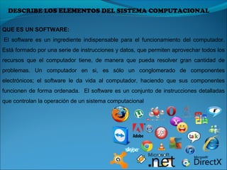 DESCRIBE LOS ELEMENTOS DEL SISTEMA COMPUTACIONAL
QUE ES UN SOFTWARE:
 El  software  es  un  ingrediente  indispensable  para  el  funcionamiento  del  computador. 
Está formado por una serie de instrucciones y datos, que permiten aprovechar todos los 
recursos  que  el  computador  tiene,  de  manera  que  pueda  resolver  gran  cantidad  de 
problemas.  Un  computador  en  si,  es  sólo  un  conglomerado  de  componentes 
electrónicos;  el  software  le  da  vida  al  computador,  haciendo  que  sus  componentes 
funcionen de forma ordenada.  El software es un conjunto de instrucciones detalladas 
que controlan la operación de un sistema computacional
 