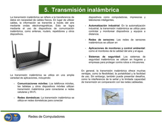 Redes de Computadores
La transmisión inalámbrica se refiere a la transferencia de
datos sin necesidad de cables físicos. En lugar de utilizar
cables, la información se transmite a través del aire
mediante ondas electromagnéticas. Esto se logra
mediante el uso de dispositivos de comunicación
inalámbrica, como antenas, routers, repetidores y otros
dispositivos.
La transmisión inalámbrica se utiliza en una amplia
variedad de aplicaciones, incluyendo:
- Comunicaciones móviles: Los teléfonos móviles,
las tabletas y otros dispositivos móviles utilizan
transmisión inalámbrica para conectarse a redes
celulares y Wi-Fi.
- Redes domésticas: La transmisión inalámbrica se
utiliza en redes domésticas para conectar
dispositivos como computadoras, impresoras y
televisores inteligentes.
- Automatización industrial: En la automatización
industrial, la transmisión inalámbrica se utiliza para
controlar y monitorear dispositivos y equipos a
distancia.
- Redes de sensores: Las redes de sensores
inalámbricos se utilizan en
- Aplicaciones de monitoreo y control ambiental:
como el monitoreo de la calidad del aire y el agua.
- Sistemas de seguridad: Los sistemas de
seguridad inalámbricos se utilizan en hogares y
empresas para proteger contra robos e intrusiones.
En general, la transmisión inalámbrica ofrece muchas
ventajas, como la flexibilidad, la portabilidad y la facilidad
de uso. Sin embargo, también puede presentar desafíos,
como la interferencia de la señal y la limitada capacidad
de transmisión en comparación con las redes cableadas.
5. Transmisión inalámbrica
 