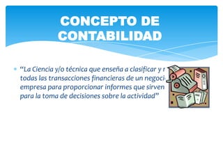 CONCEPTO DE
             CONTABILIDAD

“La Ciencia y/o técnica que enseña a clasificar y registrar
todas las transacciones financieras de un negocio o
empresa para proporcionar informes que sirven de base
para la toma de decisiones sobre la actividad”
 