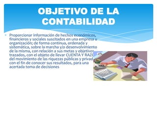 OBJETIVO DE LA
                 CONTABILIDAD
Proporcionar información de hechos económicos,
financieros y sociales suscitados en una empresa u
organización; de forma continua, ordenada y
sistemática, sobre la marcha y/o desenvolvimiento
de la misma, con relación a sus metas y objetivos
trazados, con el objeto de llevar CUENTA Y RAZON
del movimiento de las riquezas públicas y privadas
con el fin de conocer sus resultados, para una
acertada toma de decisiones
 