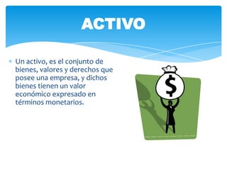 ACTIVO

Un activo, es el conjunto de
bienes, valores y derechos que
posee una empresa, y dichos
bienes tienen un valor
económico expresado en
términos monetarios.
 
