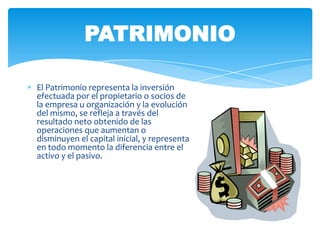 PATRIMONIO

El Patrimonio representa la inversión
efectuada por el propietario o socios de
la empresa u organización y la evolución
del mismo, se refleja a través del
resultado neto obtenido de las
operaciones que aumentan o
disminuyen el capital inicial, y representa
en todo momento la diferencia entre el
activo y el pasivo.
 