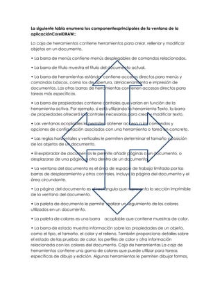 La siguiente tabla enumera los componentesprincipales de la ventana de la
aplicaciónCorelDRAW:;

La caja de herramientas contiene herramientas para crear, rellenar y modificar
objetos en un documento.

• La barra de menús contiene menús desplegables de comandos relacionados.

• La barra de título muestra el título del documento actual.

• La barra de herramientas estándar contiene accesos directos para menús y
comandos básicos, como los de apertura, almacenamiento e impresión de
documentos. Las otras barras de herramientas contienen accesos directos para
tareas más específicas.

• La barra de propiedades contiene controles que varían en función de la
herramienta activa. Por ejemplo, si está utilizando la herramienta Texto, la barra
de propiedades ofrecerá los controles necesarios para crear y modificar texto.

• Las ventanas acoplables le permiten obtener acceso a los comandos y
opciones de configuración asociados con una herramienta o tarea en concreto.

• Las reglas horizontales y verticales le permiten determinar el tamaño y posición
de los objetos de un documento.

• El explorador de documentos le permite añadir páginas a un documento, o
desplazarse de una página a otra dentro de un documento.

• La ventana del documento es el área de espacio de trabajo limitada por las
barras de desplazamiento y otros controles. Incluye la página del documento y el
área circundante.

• La página del documento es el rectángulo que representa la sección imprimible
de la ventana del documento.

• La paleta de documento le permite realizar un seguimiento de los colores
utilizados en un documento.

• La paleta de colores es una barra    acoplable que contiene muestras de color.

• La barra de estado muestra información sobre las propiedades de un objeto,
como el tipo, el tamaño, el color y el relleno. También proporciona detalles sobre
el estado de las pruebas de color, los perfiles de color y otra información
relacionada con los colores del documento. Caja de herramientas La caja de
herramientas contiene una gama de colores que puede utilizar para tareas
específicas de dibujo y edición. Algunas herramientas le permiten dibujar formas,
 