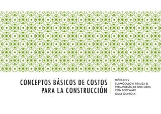CONCEPTOS BÁSICOS DE COSTOS
PARA LA CONSTRUCCIÓN
MÓDULO V
SUBMÓDULO II: REALIZA EL
PRESUPUESTO DE UNA OBRA
CON SOFTWARE
GUILE GURROLA
 