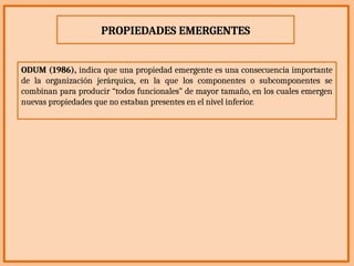 PROPIEDADES EMERGENTES
ODUM (1986), indica que una propiedad emergente es una consecuencia importante
de la organización jerárquica, en la que los componentes o subcomponentes se
combinan para producir “todos funcionales” de mayor tamaño, en los cuales emergen
nuevas propiedades que no estaban presentes en el nivel inferior.
 