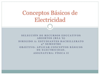 Conceptos Básicos de
      Electricidad

  SELECCIÓN DE RECURSOS EDUCATIVOS
           ABIERTOS (REA´S)
DIRIGIDO A: ESTUDIANTES BACHILLERATO
             4º SEMESTRE
OBJETIVO: APLICAR CONCEPTOS BÁSICOS
           DE ELECTRICIDAD.
        ASIGNATURA: FÍSICA II
 