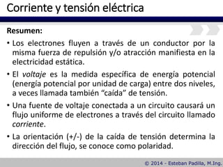 Corriente y tensión eléctrica
Resumen:
• Los electrones fluyen a través de un conductor por la
misma fuerza de repulsión y/o atracción manifiesta en la
electricidad estática.
• El voltaje es la medida específica de energía potencial
(energía potencial por unidad de carga) entre dos niveles,
a veces llamada también “caída” de tensión.
• Una fuente de voltaje conectada a un circuito causará un
flujo uniforme de electrones a través del circuito llamado
corriente.
• La orientación (+/-) de la caída de tensión determina la
dirección del flujo, se conoce como polaridad.
 
