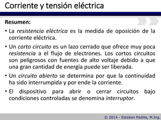 Corriente y tensión eléctrica
Resumen:
• La resistencia eléctrica es la medida de oposición de la
corriente eléctrica.
• Un corto circuito es un lazo cerrado que ofrece muy poca
resistencia a el flujo de electrones. Los cortos circuitos
son peligrosos con fuentes de alto voltaje debido a que
una gran cantidad de energía puede ser liberada.
• Un circuito abierto se determina por que la continuidad
ha sido interrumpida y por ende la corriente.
• El dispositivo para abrir o cerrar circuitos bajo
condiciones controladas se denomina interruptor.
 