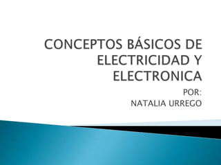 CONCEPTOS BÁSICOS DE ELECTRICIDAD Y ELECTRONICA POR: NATALIA URREGO 
