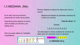1.3 MEDIANA. (Me)
Es el valor que se encuentra
justamente en medio de los datos.
Específicamente dejando el mismo
valor de datos por encima y por
debajo de sí.
Solo se puede utilizar en Variables
Cuantitativas.
Primero debemos ordenar los datos (de menor a
mayor).
- Mediana de edades de pacientes menores de
5 años con anemia.
Total de niños: 11.
Edades.
1 2 2 2 3 3 4 4 4 4 4
Se debe dejar la misma cantidad de números de
datos tanto en izquierda como en derecha.
1 2 2 2 3 3 4 4 4 4 4
LA MEDIANA ES 3.
 