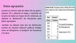 Datos agrupados
cuando el número total de datos (N) es igual o
superior 50 y además el rango o recorrido de
la serie de datos es mayor de 20, entonces, se
utilizará la distribución de frecuencia para
datos agrupados.
también se utilizará este tipo de distribución
cuando se requiera elaborar gráficos lineales
como el histograma, el polígono de frecuencia
o la ojiva.
 