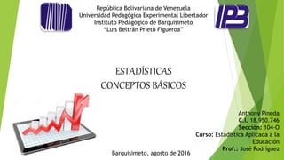 República Bolivariana de Venezuela
Universidad Pedagógica Experimental Libertador
Instituto Pedagógico de Barquisimeto
“Luis Beltrán Prieto Figueroa”
ESTADÍSTICAS
CONCEPTOS BÁSICOS
Anthony Pineda
C.I. 18.950.746
Sección: 104-O
Curso: Estadística Aplicada a la
Educación
Prof.: José Rodríguez
Barquisimeto, agosto de 2016
 