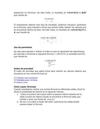 separación en términos. De este modo, el resultado de =3+4+5/3 es 8,67
que resulta de:




Si necesitamos obtener otro tipo de resultado, podemos introducir paréntesis
en la fórmula, para indicarle a Excel que primero debe realizar los cálculos que
se encuentran dentro de ellos. De este modo, el resultado de =(3+4+5)/3 es
4, que resulta de:




Uso de paréntesis

Se usan para agrupar e indicar el orden en que se ejecutarán las operaciones,
por ejemplo si tenemos la siguiente fórmula = (18+5)*4, el resultado será 92,
que resulta de:

                                 = (18+5)*4
                                      23
                                      92

Orden de prioridad
El orden de prioridad que aplica Excel para realizar los cálculos básicos que
encuentra en una misma fórmula es:

1º) Cálculos entre paréntesis
2º) Multiplicación y división
3º) Suma y resta

Cómo copiar fórmulas
Cuando necesitamos utilizar una misma fórmula en diferentes celdas, Excel te
ofrece la posibilidad de hacerlo de la siguiente manera:
   1. Coloca el puntero del mouse sobre la esquina inferior derecha de la
      celda (control de relleno) donde se encuentra la fórmula hasta que
      cambie y tome una forma de crus ( )
   2. Da clic y sin soltar el botón del ratón, selecciona las celdas donde
      quieras copiar la fórmula
 