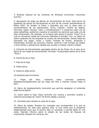 3. Botones clásicos de las ventanas de Windows (minimizar, maximizar
ycerrar).

4. Agrupación de todas las Barras de Herramientas de Excel. Esta forma de
presentar las barras de herramientas es otra de las nuevas características en
Office 2007. Se dividen 8 fichas o etiquetas que son la clave para el
funcionamiento de las aplicaciones: Inicio, Insertar, Diseño de página,
Fórmulas, Datos, Revisar, Vista y Complementos.Y si pulsamos cada una de
estas pestañitas, podremos visualiza en pantalla las opciones que cada una de
ellas comprenden. Por ejemplo, en la figura esta activa la opción “Inicio” en la
cual se incorporan todas las funciones referidas al formato. Con un doble clic
sobre cualquiera de las etiquetas se ocultan las herramientas; Siendo estas las
asociadas con pegar, cortar y copiar; formato de fuente; alineación e
interlineado; formato de números; insertar, eliminar o dar formato de celdas;
y otros estilos y aplicaciones rápidas que ayudan a realizar nuestro trabajo.

5. Conjunto de Herramientas agrupadas dentro de las fichas. En el caso de la
figura se ven todas las herramientas “Formato” incorporadas dentro de la ficha
“Inicio”.

6. Columnas de la hoja.

7. Filas de la hoja.

8. Celda activa.

9. Indica la celda activa

10 Asistente para funciones.

11.    Hojas     del  libro,   mediante     estos    controles   podemos
desplazarnosrápidamente por las hojas del libro e insertar nuevas hojas al
libro.

12. Barra de desplazamiento horizontal que permite desplazar el contenido
dede forma lateral.

13. Zoom sobre la hoja. Estos controles son nuevos y permiten ampliar o
reducirel porcentaje de “zoom” de forma rápida y precisa.

14. Controles para cambiar la vista de la hoja.

15. Barra de estado. Muestra los mensajes que corresponden a lo que se
estárealizando. En este caso aparece listo, lo cual indica que el programa
estápreparado para que el usuario elija un comando o escriba datos en una
celda. Además informa sobre el estado de las teclas de bloqueo de
mayúsculas, bloqueo de números, etc.
 