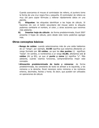 Cuando acercamos el mouse al controlador de relleno, el puntero toma
     la forma de una cruz negra fina y pequeña. El controlador de relleno es
     muy útil para copiar fórmulas y rellenar rápidamente datos en una
     planilla.
    7)      Etiquetas: las etiquetas identifican a las hojas de cálculo. Si
     hacemos clic con el botón secundario del mouse sobre la etiqueta
     podemos cambiarle el nombre, el color, y otras acciones que veremos
     más adelante.
    8)      Insertar hoja de cálculo: de forma predeterminada, Excel 2007
     presenta 3 hojas de cálculo, pero desde este ícono podemos agregar
     más.

Otros conceptos básicos
    - Rango de celdas: cuando seleccionamos más de una celda hablamos
      de un “rango”, por ejemplo, A1:B5 significa que estamos afectando un
      rango formado por 10 celdas, ya que los dos puntos (:) significan
      “hasta”. En cambio, si nombramos a un rango A1;B5, afectamos solo 2
      celdas (A1 y B5), ya que el punto y coma (;) significa “y”. Más
      adelante, cuando veamos funciones, comprenderemos mejor este
      concepto.
    - Alineación  predeterminada de texto y números: de forma
     predeterminada, los caracteres de texto se alinean a la izquierda, y los
     números a la derecha. Excel reconoce como números a los números
     enteros, decimales, fechas y horas. Es decir, que pueden ser utilizados
     en operaciones de cálculo
 