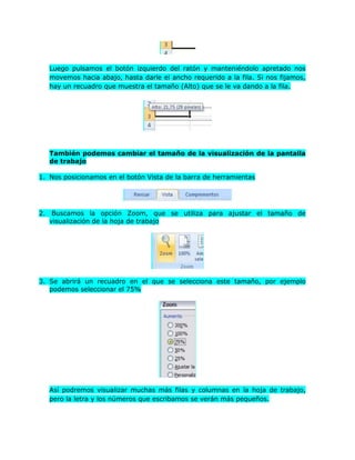 Luego pulsamos el botón izquierdo del ratón y manteniéndolo apretado nos
   movemos hacia abajo, hasta darle el ancho requerido a la fila. Si nos fijamos,
   hay un recuadro que muestra el tamaño (Alto) que se le va dando a la fila.




   También podemos cambiar el tamaño de la visualización de la pantalla
   de trabajo

1. Nos posicionamos en el botón Vista de la barra de herramientas




2. Buscamos la opción Zoom, que se utiliza para ajustar el tamaño de
   visualización de la hoja de trabajo




3. Se abrirá un recuadro en el que se selecciona este tamaño, por ejemplo
   podemos seleccionar el 75%




   Así podremos visualizar muchas más filas y columnas en la hoja de trabajo,
   pero la letra y los números que escribamos se verán más pequeños.
 